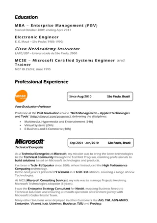 Education
MBA – Enterprise Management (FGV)
Started October 2009, ending April 2011

Electronic Engineer
E. E. Mauá – São Paulo (1986-1990)

Cisco NetAcademy Instructor
LARC/USP – Universidade de São Paulo, 2000

MCSE – Microsoft Certified Systems Engineer and
Trainer
MCP ID 25242, since 1995



Professional Experience

                                        Since Aug/2010              São Paulo, Brazil


Post-Graduation Professor

Professor at the Post Graduation course “Web Management – Applied Technologies
and Tools” (http://tinyurl.com/possenac), delivering the disciplines:
      Multimedia, Hypermedia and Entertainment (24h)
      Virtual Systems (24h)
      E-Business and E-Commerce (40h)



                                        Sep/2001 - Jan/2010         São Paulo, Brazil
Technical Evangelist

As a Technical Evangelist at Microsoft, my mission was to bring the latest technologies
to the Technical Community through the TechNet Program, enabling professionals to
build solutions based on Microsoft technologies and products.
I’ve been a Tech•Ed Speaker since 2006, when I introduced the High Performance
Computing technology.
In the next years, I presented 9 sessions in 4 Tech•Ed editions, covering a range of new
Technologies.
At MCS (Microsoft Consulting Services), my role was to manage Projects involving
Microsoft Technologies adoption (6 years).
I was the Enterprise Strategy Consultant for Nestlé, mapping Business Needs to
Technical Solutions and ensuring a smooth operation environment jointly with
Microsoft’s Global Nestlé Team.
Many other Solutions were deployed in other Customers like AIG, TIM, ABN-AMRO,
Santander, Visanet, Itaú, Usiminas, Bradesco, TJRJ and Prodesp.
 