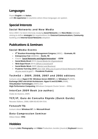 Languages
Fluent English and Italian,
with life experience in countries where these languages are spoken.



Special Interests
Social Networks and New Media
Since 2007, I’ve been intensely studying Social Networks and New Media concepts,
aiming to define strategies for organizations for External Communications, Community
building and Internal Social Networks adoption.



Publications & Seminars
Social Media Events
      9th Brazilian Knowledge Management Congress (SBGC) – Gramado, RS
      Entrepreneur Fair (SEBRAE) – Recife, PB
      Course “Social Networks and Digital Innovation” – ESPM
      Social Media Brasil 2010 (Social Media for Orgnizations)
      Web Expo Fórum 2010 (What is Socialcast?)
      Social Media Week 2009 (Market and Business)
      Prudente Tech Day 2010 (Zen Talk: Why you’re part of Social Networks? Where
       do you want to get? ) – Presidente Prudente

Tech●Ed – 2009, 2008, 2007 and 2006 editions
Lectures about Hyper-V R2, Windows Server 2008 R2 and Windows 7 (2009),
Exchange 2007 and 64-bit Architecture, Hyper-V and SCVMM (2008),
Virtualization Technologies (2007) and
High Performance Computing (Windows Compute Cluster Server – 2006).

InterCon 2009 Book (co-author)
Clube de Autores, 2009.

TCP/IP, Guia de Consulta Rápida (Quick Guide)
Novatec Editora, 2000, ISBN 85-85184-72-8.

Fenasoft’96
Lecture about Windows NT, for Microsoft Brazil.

Data Compression Seminar
Hilton Hotel, 1992.



Hobbies
Enjoying kids; Photography and Video Production, besides [musical] Keyboard classes.
 