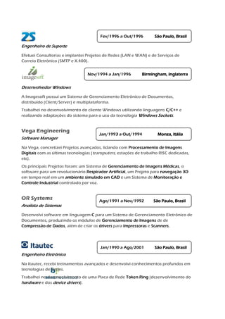 Nov/1994 a Jan/1996        Birmingham, Inglaterra

Desenvolvedor Windows

A Imagesoft possui um Sistema de Gerenciamento Eletrônico de Documentos,
distribuído (Client/Server) e multiplataforma.
Trabalhei no desenvolvimento do cliente Windows utilizando linguagens C/C++ e
realizando adaptações do sistema para o uso da tecnologia Windows Sockets.


Vega Engineering
                                        Jan/1993 a Out/1994          Monza, Itália
Software Manager

Na Vega, concretizei Projetos avançados, lidando com Processamento de Imagens
Digitais com as últimas tecnologias (transputers, estações de trabalho RISC dedicadas,
etc).
Os principais Projetos foram: um Sistema de Gerenciamento de Imagens Médicas, o
software para um revolucionário Respirador Artificial, um Projeto para navegação 3D
em tempo real em um ambiente simulado em CAD e um Sistema de Monitoração e
Controle Industrial controlado por voz.


OR Systems
                                        Ago/1991 a Nov/1992        São Paulo, Brasil
Analista de Sistemas

Desenvolvi software em linguagem C para um Sistema de Gerenciamento Eletrônico de
Documentos, produzindo os módulos de Gerenciamento de Imagens de de
Compressão de Dados, além de criar os drivers para Impressoras e Scanners.




                                        Jan/1990 a Ago/2001         São Paulo, Brasil
Engenheiro Eletrônico

Na Itautec, recebi treinamentos avançados e desenvolvi conhecimentos profundos em
tecnologias de Redes.
Trabalhei no desenvolvimento de uma Placa de Rede Token Ring (desenvolvimento do
hardware e dos device drivers).
 