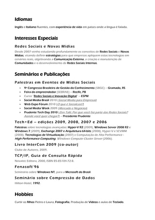 Idiomas
Inglês e Italiano fluentes, com experiência de vida em países onde a língua é falada.



Interesses Especiais
Redes Sociais e Novas Mídias
Venho estudando Novas Mídias e participando de Redes Sociais desde 2007 com
grande interesse e entusiasmo, aplicando os conceitos em cenários reais para
evangelismo técnico e criação de Comunidades.



Publicações e Seminários
Eventos de Mídias Sociais
Palestra no Social Media Brasil 2010 (Social Media para Empresas)
Palestra no Web Expo Fórum 2010 (O que é Socialcast?)
Palestra no Social Media Week 2009 (Mercado e Negócios)

Tech•Ed – edições 2009, 2008, 2007 e 2006
Palestras sobre tecnologias avançadas: Hyper-V R2 (2009), Windows Server 2008 R2 e
Windows 7 (2009), Exchange 2007 e Arquitetura 64-bits (2008), Hyper-V e SCVMM
(2008), Tecnologias de Virtualização (2007) e Computação de Alta Performance -
High Performance Computing, Windows Compute Cluster Server (2006).

Livro InterCon 2009 (co-autor)
Clube de Autores, 2009.

TCP/IP, Guia de Consulta Rápida
Novatec Editora, 2000, ISBN 85-85184-72-8.

Fenasoft’96
Seminário sobre Windows NT, para a Microsoft do Brasil.

Seminário sobre Compressão de Dados
Hilton Hotel, 1992.



Hobbies
Curtir os filhos, Fotografia, Produção de Vídeos e aulas de Teclado.
 