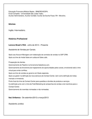 Educação Financeira,Módulo Master., BM&FBOVESPA.
Excel Completo - Universidade São Judas Tadeu.
Auxiliar Administrativo, Auxiliar Contábil, Auxiliar de Escrita Fiscal, RH - Microlins.
Idiomas
Inglês: Intermediário.
Histórico Profissional
Lenovo Brasil LTDA - Julho de 2013 – Presente
Assistente de Vendas por Canais.
Apoio aos Account Managers com elaboração de contratos de vendas no SAP CRM.
Apoio ao time de Inside Sales em outbound Sales calls.
Prospecção de clientes.
Gerenciamento de Pipeline na ferramenta Salesforce.com.
Gerenciamento da ferramenta de mapeamento de oportunidades pelos canais, envolvendo todo o time
virtual para evitar conflitos.
Apoio ao time de vendas ao governo em Deals especiais.
Apoio ao gestor na definição da nova estrutura do Contact Center, bem como definição de metas
mensais e trimestrais.
Ponto focal do time de Contact Center para questões e dúvidas de produtos e serviços.
Co-definição junto com o time de Field Marketing de campanhas de vendas e de incentivos para o
Contact Center.
Gerenciamento de revendas nomeadas e não nomeadas.
Itaú Unibanco - De setembro/2012 a março/2013
Assistente Juridico
 