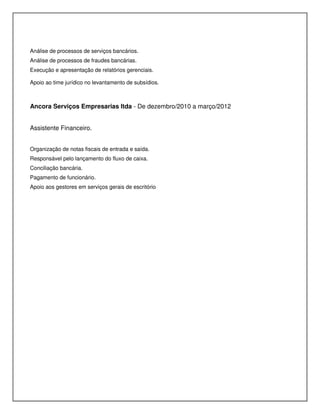 Análise de processos de serviços bancários.
Análise de processos de fraudes bancárias.
Execução e apresentação de relatórios gerenciais.
Apoio ao time jurídico no levantamento de subsídios.
Ancora Serviços Empresarias ltda - De dezembro/2010 a março/2012
Assistente Financeiro.
Organização de notas fiscais de entrada e saída.
Responsável pelo lançamento do fluxo de caixa.
Conciliação bancária.
Pagamento de funcionário.
Apoio aos gestores em serviços gerais de escritório
 