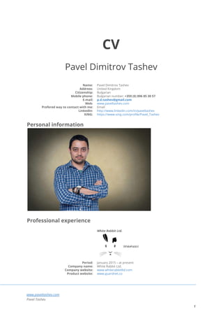  
CV
Pavel Dimitrov Tashev
Name: Pavel Dimitrov Tashev
Address: United Kingdom
Citizenship: Bulgarian
Mobile phone: Bulgarian number: ​+359 (0) 896 85 30 57
E-mail: p.d.tashev@gmail.com
Web: www.paveltashev.com
Prefered way to contact with me: Email
LinkedIn: http://www.linkedin.com/in/paveltashev
XING: https://www.xing.com/profile/Pavel_Tashev
Personal information
Professional experience
White Rabbit Ltd.
Period: January 2015 – at present
Company name: White Rabbit Ltd.
Company website: www.whiterabbitltd.com
Product website: www.guardnet.co
www.paveltashev.com
Pavel Tashev
1
 