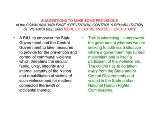 SUGGESTIONS TO MAKE SOME PROVISIONS
of the COMMUNAL VIOLENCE (PREVENTION, CONTROL & REHABILITATION
OF VICTIMS) BILL, 2005 MORE EFFECTIVE AND SELF EXECUTORY
• A BILL to empower the State
Government and the Central
Government to take measures
to provide for the prevention and
control of communal violence
which threatens the secular
fabric, unity, integrity and
internal security of the Nation
and rehabilitation of victims of
such violence and for matters
connected therewith or
incidental thereto.
• This is interesting : it empowers
the government whereas we are
seeking to address a situation
where a government has turned
malevolent and is itself a
participant of the violence etc.
The control has to be taken
away from the State and/or
Central Governments and
vested in the State and/or
National Human Rights
Commissions.
 