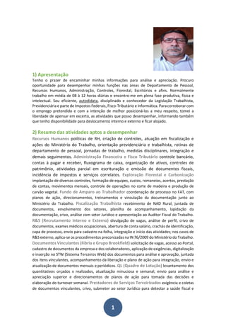 1
1) Apresentação
Tenho o prazer de encaminhar minhas informações para análise e apreciação. Procuro
oportunidade para desempenhar minhas funções nas áreas de Departamento de Pessoal,
Recursos Humanos, Administração, Controles, Florestal, Escritórios e afins. Normalmente
trabalho em média de 08 à 12 horas diárias e encontro-me em plena fase produtiva, física e
intelectual. Sou eficiente, autodidata, disciplinado e conhecedor da Legislação Trabalhista,
Previdenciária e parte de Impostos Federais, Fisco-Tributário e Informática. Para corroborar com
o emprego pretendido e com a intenção de melhor posicioná-los a meu respeito, tomei a
liberdade de apensar em excerto, as atividades que posso desempenhar, informando também
que tenho disponibilidade para deslocamento interno e externo e ficar alojado.
2) Resumo das atividades aptos a desempenhar
Recursos Humanos políticas de RH, criação de controles, atuação em fiscalização e
ações do Ministério do Trabalho, orientação previdenciária e trabalhista, rotinas de
departamento de pessoal, jornadas de trabalho, medidas disciplinares, integração e
demais seguimentos. Administração Financeira e Fisco Tributário controle bancário,
contas à pagar e receber, fluxograma de caixa, organização de ativos, controles de
patrimônio, atividades parcial em escrituração e emissão de documentos fiscais,
incidência de impostos e serviços correlatos. Exploração Florestal e Carbonização
implantação de diversos controles, formação de equipes, custos, romaneios, acertos, prestação
de contas, movimentos mensais, controle de operações no corte de madeira e produção de
carvão vegetal. Fundo de Amparo ao Trabalhador coordenação de processo no FAT, com
planos de ação, direcionamentos, treinamentos e vinculação da documentação junto ao
Ministério do Trabalho. Fiscalização Trabalhista recebimento de NAD Rural, juntada de
documentos, envolvimento dos setores, planilha de acompanhamento, lapidação da
documentação, crivo, análise com setor Jurídico e apresentação ao Auditor Fiscal do Trabalho.
R&S (Recrutamento Interno e Externo) divulgação de vagas, análise de perfil, crivo de
documentos, exames médicos ocupacionais, abertura de conta salário, crachás de identificação,
capa de processo, envio para cadastro na folha, integração e início das atividades; nos casos de
R&S externo, aplica-se os procedimentos preconizadas na IN 76/2009 do Ministério do Trabalho.
Documentos Vinculantes (Fibria e Grupo Brookfield) solicitação de vagas, acesso ao Portal,
cadastro de documentos da empresa e dos colaboradores, aplicação de exigências, digitalização
e inserção no STW (Sistema Terceiros Web) dos documentos para análise e aprovação, juntada
dos itens vinculantes, acompanhamento da liberação e plano de ação para integração, envio e
atualização de documentos mensais e periódicos. QL (Quadro de Lotação) levantamento dos
quantitativos orçados x realizados, atualização minuciosa e semanal, envio para análise e
apreciação superior e direcionamentos de planos de ação para tomada das decisões e
elaboração do turnover semanal. Prestadores de Serviços Terceirizados exigência e coletas
de documentos vinculantes, crivo, submeter ao setor Jurídico para detectar a saúde fiscal e
 