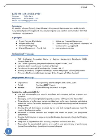 RESUME
1
RESUME-FAHEEMIJAZJANJUA|
Faheem Ijaz Janjua, PMP
Address: Doha Qatar
Telephone: +974- 66001246
Email: faheem.tag@gmail.com
Summary:
My specialty is Project Controls. I have 10+ years of intense and diverse experience and training in
many facets of project management, financial planning and have excellent communication skills that
complement my experience.
Highlights:
Professional Trainings:
 PMP Certification Preparation Course by Business Management Consultants (BMC),
Houston, Texas, USA
 Cost Control Engineering (CCE) Preparation Course by MMTI Doha, Qatar
 Variations Claim under General Conditions of Contract
 Certification of Planning & Scheduling using Primavera 6 & P7
 Planning & scheduling using Primavera Project Planner P3 by Expert Systems (Pvt) Limited
 Primavera 7.0, Primavera Contracts Manager & Risk Analysis, MS Office, AutoCAD
Employment History (i):
 Organization: TAG Engineering & Contracting Co. W.L.L–Doha, Qatar
 Period: From June 2008 ~ Present
 Position : Project Planning & Controls Manager
Responsible and Accountable for:
 Line and task-managing the team in accordance with company policies, processes and
guidelines
 Developing and maintaining relationships and awareness with key internal stakeholders
 The production of performance management baselines, performance forecasts, project close
and ad-hoc options / scenarios, as required, in accordance with the appropriate procedures
and guidelines
 Ensuring that all deliverables produced by line and task-managed resources meet the
required deadlines and quality
 Responses to internal demands that mitigate the impact on project and programme
performance
 Ensuring that the output of resource demand and supply discussions is reflected within plans
and forecasts
 Integration of project deliverables including compliance and verification data
 Responsible for consolidated business area analysis and commentary of performance
through financial and non-financial performance indicators
 Project Planning & Scheduling
 Progress Monitoring
 Performance Reporting
 Change Management – Time & Cost
 Bidding and Proposals Management
 Technical Writing- Plans, Method Statements etc.
 Communication Management
 Contracts Administration
 