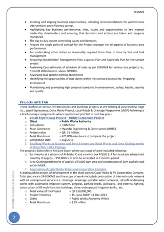 RESUME
2
RESUME-FAHEEMIJAZJANJUA|
 Creating and aligning business opportunities, including recommendations for performance
interventions and efficiency savings
 Highlighting key business performance, risks, issues and opportunities to key internal
leadership stakeholders and ensuring that decisions and actions are taken and progress
monitored
 The day to day project controlling issues and demands
 Provide the single point of contact for the Project manager for all aspects of business area
performance
 For undertaking other duties as reasonably required from time to time by line and task
management
 Preparing Stakeholders’ Management Plan, Logistics Plan and Approvals Plan for the sample
project
 Reviewing Cost estimates of schedule of rates as per CESMM3 for various size projects i.e.,
from QR 200million to above QR900m
 Reviewing task specific method statements
 Identifying the opportunities of cost claims within the contract boundaries. Preparing
Extension of
 Maintaining and promoting high personal standards in environment, safety, health, security
and quality
Projects with TAG
I have worked on various infrastructures and buildings projects at pre-bidding & post-bidding stage
i.e.., Lusail Expressway, Doha Metro Project, Local Roads & Drainage Programme (LRDP) Following is
a brief on major assignments where I performed post bid in past few years.
1. Lusail Expressway Project – Utility Compound Project
o Client = Public Works Authority
o Consultants = CDM Smit
o Main Contractor = Hyundai Engineering & Construction (HDEC)
o Project value = QR. 75 million.
o Total Man-hours = 625,000 man-hours to complete the project.
o Completion Date = Aug 2017
2. Enabling Works at Stations and Switch boxes and Road Works and Area Grading works
at Doha Metro-RLS Package:
The project is Doha Metro Red Line South where our scope of work included following:
o Earthworks at a stations of Al-Matar C and a switch box M10/11. A fast track job where total
quantity of approx... 950,000 cu.m is to be excavated in 5 months period
o Area Grading/earthworks of approx. 675,000 sqm area and construction of 2km asphalt road
within MLPA.
3. Renovation of Qatar Radio Television Corporation Complex
A distinguished project of development of the state owned Qatar Radio & TV Corporation Complex.
Total plot area is 244,000M2 and the scope of works included construction of internal roads network
with all underground services i.e., drainage, sewerage, potable water networks, all soft landscaping
works with automated irrigation system, pergolas, parking sheds, walkways, and external lighting,
construction of 09 multi-function buildings, three underground irrigation tanks, etc.
o Total Value of the Project = QR 150,000,000
o Project Timelines = 15- June 2010~ 31-Dec-2013
o Client = Public Works Authority (PWA)
o Total Man-hours = 1.85 million
 