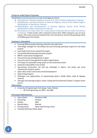 RESUME
4
RESUME-FAHEEMIJAZJANJUA|
Projects with Expert Systems
Rehabilitation and reconstruction of roads and bridges & culverts.
8. Rehabilitation of National Highway Section N-25, Hub to Uthal in Balochistan, Pakistan
9. Rehabilitation and Reconstruction of National Highway Section N-50, Muslim Bagh to
QillaSaifullah in Balochistan, Pakistan
10. Rehabilitation and Reconstruction of National Highway Section N-50, Muslim
QillaSaifullah to Zhob in Balochistan, Pakistan
11. Development of a Data Center for a large project of National Interest under Government
of Pakistan: A Data Center with a network of more than 1000 computers was set up in
Lahore. The scope of work included all the civil, mechanical, electrical & plumbing works
of 30,000 square feet facility
Seminars Attended:
 Ensuring efficient project planning, execution and supervision
 Technology strategies for controlling costs and increasing operating margins for real estate
projects
 Case Study: Pearl Gas to Liquid (GTL) project
 Successfully delivering large education projects
 BIM for construction management
 Procurement Law and Regulations in Qatar
 Insurance and risk management for Qatar mega Projects
 The impact of sustainable rating system on the construction sector
 Industrial responsibility in hot market
 Overcoming construction risk and key challenges in Qatar’s real estate and social
infrastructure projects market
 Qatar: New centers and transit oriented development
 Qatar Energy Projects
 Challenges and opportunities of implementing Qatar’s 20USD billion roads & highway
schemes
 Drainage and sewerage projects review: Coping with the demands of Qatar’s irregular winter
storms
Education:
 University of Engineering & Technology Taxila, Pakistan
o BE Civil Engineering, Jan 2003 – Oct 2006
Personal Information:
 Date of Birth: 4th March 1983
 Citizenship: Pakistan
 Gender: Male
 Marital Status: Married
 Driving License: Qatar Valid Driving License
 Presently Working In Doha, Qatar
 