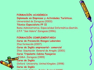 FORMACIÓN ACADEMICA Diplomado en Empresas y Actividades Turísticas. Universidad de Zaragoza (2003) Técnico Especialista FP II Rama Administrativa. Especialidad Informática-Gestión. C.F.P. “San Valero” Zaragoza (1996). FORMACIÓN COMPLEMENTARIA Curso de Prevención Riesgos Laborales Ifes formación (2007) Curso de Inglés empresarial- comercial Ifes- Diputación  General de Aragón. (2001) Curso Tripulante Cabina Pasajeros LESMA- Zaragoza (1999) Curso de Inglés  Oxford  University. United Kingdon. (1998) Curso de Inglés   University College  Dublin. Ireland (1995) 