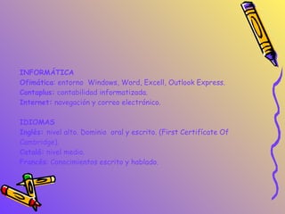 INFORMÁTICA Ofimática : entorno  Windows, Word, Excell, Outlook Express. Contaplus:  contabilidad informatizada. Internet:  navegación y correo electrónico. IDIOMAS Inglés:  nivel alto. Dominio  oral y escrito. (First Certifícate Of  Cambridge). Catalá:  nivel medio. Francés : Conocimientos escrito y hablado. 