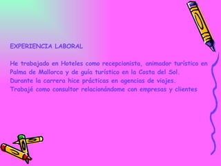 EXPERIENCIA LABORAL He trabajado en Hoteles como recepcionista, animador turístico en Palma de Mallorca y de guía turístico en la Costa del Sol. Durante la carrera hice prácticas en agencias de viajes. Trabajé como consultor relacionándome con empresas y clientes    