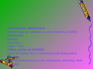 ACTIVIDADES  DEPORTIVAS Cinturón negro de Taekwondo (Licencia Federativa: 20330) Submarinismo  Natación Socorrista Fútbol - Tenis OTROS DATOS DE INTERÉS Carnet de conducir B1 y C. Conocimientos de diseño gráfico, photoshop. Curso de diseño gráfico O a web: dreamwever, photoshop, flash, freehand 
