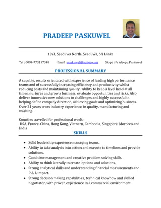 PRADEEP PASKUWEL
19/4, Seeduwa North, Seeduwa, Sri Lanka
Tel : 0094-773157348 Email : paskuwel@yahoo.com Skype : Pradeepp.Paskuwel
PROFESSIONAL SUMMARY
A capable, results orientated with experience of leading high performance
teams and of successfully increasing efficiency and productivity whilst
reducing costs and maintaining quality. Ability to keep a level head at all
times, nurtures and grow a business, evaluate opportunities and risks. Also
deliver innovative new solutions to challenges and highly successful in
helping define company direction, achieving goals and optimizing business.
Over 21 years cross industry experience in quality, manufacturing and
washing.
Counties travelled for professional work:
USA, France, China, Hong Kong, Vietnam, Cambodia, Singapore, Morocco and
India
SKILLS
 Solid leadership experience managing teams.
 Ability to take analysis into action and execute to timelines and provide
solutions.
 Good time management and creative problem solving skills.
 Ability to think laterally to create options and solutions.
 Strong analytical skills and understanding financial measurements and
P & L impact.
 Strong decision making capabilities, technical knowhow and skilled
negotiator, with proven experience in a commercial environment.
 