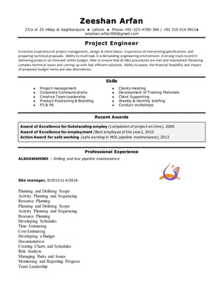 Zeeshan Arfan
27/a st 25 millap st baghbanpura  Lahore  Phone:+92-323-4700-366 / +92 316 014 9911
zeeshan.arfan300@gmail.com
Project Engineer
Extensive experience of project management, design & client liaison. Experience of interpreting specifications and
preparing technical proposals. Ability to multi-task in a demanding engineering environment. A strong track record in
delivering projects on time and within budget. Able to ensure that all H&S procedures are met and maintained. Resolving
complex technical issues and coming up with fast efficient solutions. Ability to assess the financial feasibility and impact
of proposed budget items and also alternatives.
Skills
 Project management
 Corporate Communications
 Creative TeamLeadership
 Product Positioning & Branding
 P3 & P6
 Clients meeting
 Development of Training Materials
 Client Supporting
 Weekly & monthly briefing
 Conduct workshops
Recent Awards
Award of Excellence for Outstanding employ (completion of project on time), 2009
Award of Excellence for employment (Best employee of the year), 2010
Action Award for safe working (safe working in MOL pipeline maintenance), 2013
Professional Experience
ALSHAWAMIKH – Drilling and live pipeline maintenance
Site manager, 9/2015 to 4/2016
Planning and Defining Scope
Activity Planning and Sequencing
Resource Planning
Planning and Defining Scope
Activity Planning and Sequencing
Resource Planning
Developing Schedules
Time Estimating
Cost Estimating
Developing a Budget
Documentation
Creating Charts and Schedules
Risk Analysis
Managing Risks and Issues
Monitoring and Reporting Progress
Team Leadership
 