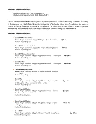 Selected Accomplishments:
 Project management Mechanical testing
 Production and execution in Oil & Gas industry
Descon Engineering Limited is an integrated engineering services and manufacturing company operating
in Pakistan and the Middle East. We are in the business of delivering client -specific solutions for projects
related to Energy, Infrastructure and Process industry. The integrated package of services encompasses
engineering, procurement, manufacturing, construction, commissioning and maintenance
Selected Accomplishments:
 Client: MOL Pakistan Limited
Project: Design, fabrication & Supply of 6-Finger, 2 Phase Slug Catcher QTY: 01
Position: Project Engineer
 Client: OMV Exploration Limited
Project: Design, fabrication & Supply of 12- Finger, 3 Phase Slug Catcher QTY: 02
Position: Project Engineer
 Client: OMV Exploration Limited
Project: Design, Fabrication & Supply of 3-phase Separators - U Stamped Qty: 4 Nos
Position: Project Engineer
 Client: Mari Gas
Project: Design, Fabrication & Supply of 3-phase Separators - U Stamped Qty: 26 Nos
Position: Project Engineer
 Client: MOL Pakistan Limited
Project: Design, Fabrication & Supply of 3-phase Separators, Expansion
Tank.
Position: Project Engineer.
 Client: NRL
Project: Design, Fabrication & Supply of 3 LPG bullets of 50 tones, 6 Gas Qty: 24 Nos
Scrubber, 5 No. 4-Phase separators & 10 Tube Bundle.
Position: Project Engineer.
 Client: Attaock Oil Refinery
Project: Design, Fabrication & Supply of 3-phase Separators- U Stamped Qty: 13 Nos
And Down hole Injection Skid.
Position: Project Engineer.
 Client: Attaock Oil Refinery
Project: Design, Fabrication & Supply of Slug Catcher (Finger type) for Qty: 02 Nos
11 oil rigging.
Position: Project Engineer.
 Client: OGDCL
Project: Design, Fabrication & Supply of Pressure Vessels & storage Tanks. Qty: 26 Nos
Position: Project Engineer.
 