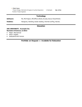  Client: Capco
Project: Design, Fabrication & Supply of 3-phase Separators - U Stamped. Qty: 26 Nos
Position: Project Engineer.
Technology
Software: P6, MS Project, MS Office (Word, Access, Excel, PowerPoint)
Hobbies: Hangouts, Hoteling, books reading, internet surfing, movies.
Education
ABC UNIVERSITY, Example City
Bachelor of Science, 5/2013
 Major: Mechanical
 Minor: English
 Graduated with honors
Portfolio on Request  Available for Relocation
 