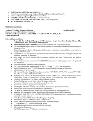 • Link Budgeting and BOQ preparation for sites.
• Network parameter tuning to ensure high availability, KPI and resilience of network.
• Microwave frequency planning& Interference analysis.
• IP/MPLS Network Connectivity design for Mobile Networks
• DCN, HSRP, EIGRP, RIP, OSPF, BGP, MPLS, VLAN, VRRP, planning
• 3G, 4G Datafill for NodeB and RNC
Professional Experience:
Meditel ,INWI, IAM Operators, Morocco April-16-April 19
Employer: Soma NTIC solutions, Consultant
Role: Project Manager/Solution Architect B2B, FTTX, MSAN, ISP, ICT, LTE,3G,2G
Vendor: Huawe,ZTE
Roles and Responsibilities:
• Responsible for all Project Management Office domains: Scope, Time, Cost, Quality, Change, HR,
Communication, Risk, Procurement and Integration
• Delivered defined project outcomes on time, within budget and with a high level of quality
• E2E developed the project's Scope of Work, and is accountable for building and maintaining an ongoing Project
Management Plan
• Build and manage an effective and engaged multi-disciplinary project team to ensure efficient project delivery,
usually in a matrix manner
• Responsible for E2E management of project resources (clients and sub-contractors), ensuring that budget and
scheduling constraints are adhered to.
• Align project with overall program policies, roadmap, constraints and plans. Prioritize tasks and resolves
issues/conflicts.
• Review enterprise business customers FTTX/FTTH/Mobile requirement and designing solution with optimized
cost and timeline.
• Analyzing RFPs and submitting technical proposals.
• E2E Project planning and implementation for 2G, 3G, LTE and FTTX/FTTH B2B customers.
• Analysis all enterprise B2B FTTX/FTTH customers demand from sales/presales on SalesForce.
• Solution design for B2B customers.
• E2E enterprise Solution design for Broadband, Leaseline, VoIP, IPVPN / GVPN, Wifi services, IPTV, PRI /
BRI, DSL, VSAT, IPLC, DLC, Private VPN
• Managing design of E2E B2B / Enterprise solutions including GPON, FTTX, Unified Communications, Video
Conferencing, Private APN, Cloud PABX, Wireless Gateway, DNS services, SIP trunk, IP Microwave.
• Contribute to Preparing the Cost Budget and worked under the Cost
• Conduct Initial project survey. Study in detail all designs and drawing.
• Preparations of Tenders based on Tender documents & drawing.
• Preparation of details in response to customer queries.
• Attending Pre-&-Post bid meetings with customers. Preparation of specifications and BOQ.
• Receive, analyze and evaluate quotations suiting requirement s.
• E2E Work out competitive offers. Suggest cost effective measures for reducing project cost.
• Budgeting, BOQ preparation, Project planning and implementation for FTTX B2B customers.
• GPON (OLT, ONT, ODF, CPE), FOC/SDH, P2P, P2MP, VSAT design for network considering increasing
capacity & customer demands.
• FTTX, Long-Haul and B2B solutions Plan, Design and Budgeting.
• Preparation of BOM for GPON and Optical Fiber Networks.
• Prepare & Evaluate Networks Design Parameters and Network Budgeting.
• FTTH, FTTB and FTTC Networks Planning & Design.
• Network Products Evaluation, Selection and Type Approvals.
• Sub-Contractor Management.
• Arc GIS/Intergraph based OFC database administration.
 
