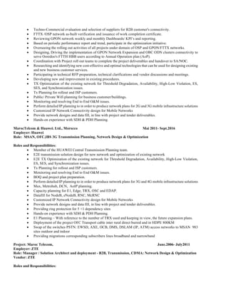 • Techno-Commercial evaluation and selection of suppliers for B2B customer's connectivity.
• FTTX /OSP network as-built verification and issuance of work completion certificate.
• Reviewing GPON network weekly and monthly Dashboards/ KPI’s and reporting.
• Based on periodic performance report and trend, participate in the optimization initiative.
• Overseeing the rolling out activities of all projects under domain of OSP and GPON/FTTX networks.
• Designing, Driving the implementation of GPON Network Expansion and OBC ODN clusters connectivity to
serve Ooredoo's FTTH HBB users according to Annual Operation plan (AoP).
• Coordination with Project roll out teams to complete the project deliverables and handover to SA/NOC.
• Researching and identifying new cost-effective and optimal technologies that can be used for designing existing
and new business customer services.
• Participating in technical RFP preparation, technical clarifications and vendor discussions and meetings.
• Developing new and improvement in existing procedures.
• TX Optimization of the existing network for Threshold Degradation, Availability, High-Low Violation, ES,
SES, and Synchronization issues.
• Tx Planning for rollout and ISP customers.
• Public/ Private Wifi planning for business customer/buildings.
• Monitoring and resolving End to End O&M issues.
• Perform detailed IP planning to in order to produce network plans for 2G and 3G mobile infrastructure solutions
• Customized IP Network Connectivity design for Mobile Networks
• Provide network designs and data fill, in line with project and tender deliverables.
• Hands-on experience with SDH & PDH Planning.
MarocTelcom & Huawei. Ltd., Morocco Mai 2011- Sept.2016
Employer: Huawei
Role: MSAN, OFC,IBS 3G Transmission Planning, Network Design & Optimization
Roles and Responsibilities:
• Member of the HUAWEI Central Transmission Planning team.
• E2E transmission solution design for new network and optimization of existing network
• E2E TX Optimization of the existing network for Threshold Degradation, Availability, High-Low Violation,
ES, SES, and Synchronization issues.
• Tx Planning for rollout and ISP customers.
• Monitoring and resolving End to End O&M issues.
• BOQ and project plan preparation.
• Perform detailed IP planning to in order to produce network plans for 3G and 4G mobile infrastructure solutions
• Mux, Metrohub, DCN, AoIP planning.
• Capacity planning for E1, Edge, TRX, OSC and EDAP.
• Datafill for NodeB, eNodeB, RNC, McRNC
• Customized IP Network Connectivity design for Mobile Networks
• Provide network designs and data fill, in line with project and tender deliverables.
• Providing ring protection for 5 +1 dependency sites
• Hands-on experience with SDH & PDH Planning.
• E1 Planning – With reference to the number of TRX used and keeping in view, the future expansion plans.
• Deployment of the project OFC Transport cable inter rural direct burred and in HDPE 800KM
• Swap of the switches PSTN: EWSD, AXE, OCB, DMS, DSLAM (IP, ATM) access networks to MSAN 983
sites outdoor and indoor
• Providing migrations corresponding subscribers lines broadband and narrowband
Project: Maroc Telecom, June.2006- July2011
Employer: ZTE
Role: Manager / Solution Architect and deployment - B2B, Transmission, CDMA: Network Design & Optimization
Vendor: ZTE
Roles and Responsibilities:
 