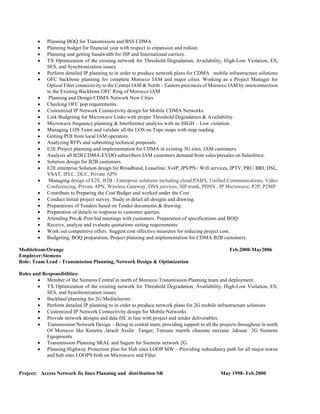 • Planning BOQ for Transmission and BSS CDMA
• Planning budget for financial year with respect to expansion and rollout.
• Planning and getting bandwidth for ISP and International carriers.
• TX Optimization of the existing network for Threshold Degradation, Availability, High-Low Violation, ES,
SES, and Synchronization issues.
• Perform detailed IP planning to in order to produce network plans for CDMA mobile infrastructure solutions
• OFC backbone planning for complete Morocco IAM and major cities. Working as a Project Manager for
Optical Fiber connectivity to the Central IAM & North – Eastern provinces of Morocco IAM by interconnection
to the Existing Backbone OFC Ring of Morocco IAM
• Planning and Design CDMA Network New Cities
• Checking OFC pop requirements.
• Customized IP Network Connectivity design for Mobile CDMA Networks
• Link Budgeting for Microwave Links with proper Threshold Degradation & Availability.
• Microwave frequency planning & Interference analysis with no HIGH – Low violation.
• Managing LOS Team and validate all the LOS on Topo maps with map reading.
• Getting POI from local IAM operators.
• Analyzing RFPs and submitting technical proposals.
• E2E Project planning and implementation for CDMA in existing 3G sites, IAM customers.
• Analysis all B2B CDMA-EVDO subscribers IAM customers demand from sales/presales on Salesforce.
• Solution design for B2B customers.
• E2E enterprise Solution design for Broadband, Leaseline, VoIP, IPVPN / Wifi services, IPTV, PRI / BRI, DSL,
VSAT, IPLC, DLC, Private APN
• Managing design of E2E, B2B / Enterprise solutions including cloud PABX, Unified Communications, Video
Conferencing, Private APN, Wireless Gateway, DNS services, SIP trunk, PDSN , IP Microwave, P2P, P2MP
• Contribute to Preparing the Cost Budget and worked under the Cost
• Conduct Initial project survey. Study in detail all designs and drawing.
• Preparations of Tenders based on Tender documents & drawing.
• Preparation of details in response to customer queries.
• Attending Pre-&-Post bid meetings with customers. Preparation of specifications and BOQ.
• Receive, analyze and evaluate quotations suiting requirements.
• Work out competitive offers. Suggest cost effective measures for reducing project cost.
• Budgeting, BOQ preparation, Project planning and implementation for CDMA B2B customers.
Meditelcom/Orange Feb.2000-May2006
Employer:Siemens
Role: Team Lead - Transmission Planning, Network Design & Optimization
Roles and Responsibilities:
• Member of the Siemens Central in north of Morocco Transmission Planning team and deployment.
• TX Optimization of the existing network for Threshold Degradation, Availability, High-Low Violation, ES,
SES, and Synchronization issues.
• Backhaul planning for 2G Meditelecom .
• Perform detailed IP planning to in order to produce network plans for 2G mobile infrastructure solutions
• Customized IP Network Connectivity design for Mobile Networks
• Provide network designs and data fill, in line with project and tender deliverables.
• Transmission Network Design – Being in central team, providing support to all the projects throughout in north
Of Morocco like Kenetra ,larach Assila Tanger, Tetoune martile chaoune ouzzane ,lakssar 2G Siemens
Equipments
• Transmission Planning SRAL and Sagem for Siemens network 2G.
• Planning Highway Protection plan for Hub sites LOOP MW – Providing redundancy path for all major towns
and hub sites LOOPS both on Microwave and Fiber.
Project: Access Network fix lines Planning and distribution SR May 1998- Feb.2000
 