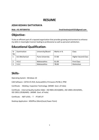 1
RESUME
JOSHI KESHAV DATTATRAYA
Mob :+91-9975844756 Email:keshavjoshi321@gmail.com
Objective-
To be an efficient part of a reputed organization that provides growing environment to enhance
my skills in meaningful manner leading to professional as well as personal satisfaction.
Educational Qualification-
Sr
No
Examination University/Board Marks in % Class
1 B.E.Mechanical Pune University 57.00 Higher Second Class
2 H.S.C Maharashtra 61.00 First Class
3 S.S.C Maharashtra 78.00 Distinction
Skills-
Operating System : Windows 10
CAD Software : CATIA-V5-R19, Autocad2013, Primavera P6 R8.2, PPM
Certificate : Welding Inspection Technology (MSME Govt. of India)
Certificate : Internal Quality Auditor (IQA) – ISO 9001:2015(QMS) , ISO 14001:2015(EMS) ,
ISO 19011:2018(AMS) - (MSME Govt. of India)
Certificate : NDT LEVEL - Ⅱ - PT,MT,VT
Desktop Application : MSOffice (Word,Excel,Power Point)
 
