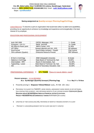 SYED SHAIK SHA VALI .BANDAR
   C/o. BS .Abdul sattar, Hno.7-2-49/5/49,NMd.colony, Sanathnagar, Hyderabad.
  Mobile No.0091-9490471110, 0535465188 (KSA) Email : vali_bs@yahoo.com
     Skype : syedbandar




                Seeing assignment as Quantity surveyor /Planning Engg/Civil Engg


CAREER OBJECTIVE: To become a part an organization that would best utilize my talent and capabilities,
providing me an opportunity to enhance my knowledge and experience and energetically in the best
interest of my employer.

EDUCATION AND PROFESSIONAL DEVELOPMENT



 Auto CAD 2009                      CMTES, Balanagar, HYD                           3 - Grade
 Primavera – 6 & 3.1                INDIA and KSA                                   A+ Grade
 MS Office & Power point            JNNYU Center, HYD                               52.30%
 HIT Office                         Genesis planners pvt Ltd., HYD                  QS software
 Excel format                       Saudi Arabia company – Riyadh                   Cost Control
 Citrix software (Quadra)           Enterprise Resource Process                     ERP Software


 B.Tech in Civil Engg                JRNR Vidyapeeth University                     B–Grade
 Diploma in Civil Engg               State Board of Technical Ed, Hyd               64.85%
 Intermediate - MPC                  Board of intermediate, Hyd                      52.30%
 Typewriting - Lower                State Board of Technical Ed, Hyd                 50.00%
 SSC                                Board of Secondary Education ,Hyd                62.00%


PROFESSIONAL EXPERIENCE            =     17+ YEARS      (INDIA 11 YEARS &   KSA 6+ YEARS)



      PRESENT WORKING – K.S.A (RIYADH)
              As a Dy.Manager (Quantity Surveyor) /Planning Engg                  FROM- May'11 to Till Now


        Presently serving in Shapoorji Pallonji Mideast L.L.C., IN KSA (On- site,)

        PREPARING THE QUANTITIES TAKEOFF, WORK ORDERS, AMENDMENT WORK ORDERS IN ERP SOFTWARE ,
        SUB-CONTRACTORS PAYMENTS AND PREPARING MONTHLY CLINT INTERIM PAYMENT CERTIFICATE (SAUDI
        BINLADIN GROUP ) @ KAFD(KING ABDULLA FINANCIAL DISTRICT ) IN RIYADH
        PROJECT–RESIDENTIAL & COMMERCIAL TOWERS IN RIYADH (24 FLOORS)


        UPDATING OF TIME SCHEDULING (P6), PREPARING OF MONTHLY PROGRESS REPORTS TO CLIENT

         PREPARE S- CURVES/REQUIREMENT FOR THE CLIENT AND KEEP IT UPDATED
 
