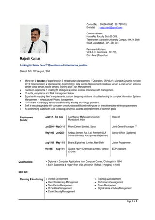 Page 1 of 3
Rajesh Kumar
Contact No. : 09584469840 / 9917270555
E-Mail Id : raaz.chand@gmail.com
Contact Address:
House No. Faculty Block D- 303,
Teerthanker Mahaveer University Campus, NH 24, Delhi
Road, Moradabad – UP - 244 001
Permanent Address:
Vill & P.O. Neemrana – 301705,
Dist. Alwar (Rajasthan)
Looking for Senior Level IT Operations and Infrastructure position
Date of Birth: 10th August, 1964
• More than 3 decades of experience in IT Infrastructure Management, IT Operation, ERP (SAP, Microsoft Dynamic Navision
2013 Implementation & Maintenance), Cost Control, Data Centre Management (database server, e-mail server, antivirus
server, portal server, mobile server), Training and Team Management
• Hands-on experience in creating IT strategies & policies in close interaction with management.
• IT audits, compliance and Risk management leader
• Expertise in mapping client’s requirements, custom designing solutions & troubleshooting for complex Information Systems
Management – Infrastructure/ Project Management
• IT Proficient in managing vendors & relationship with key technology providers
• Swift in executing projects with competent cross-functional skills and making sure on time deliverables within cost parameters
• An enterprising leader with skills in leading personnel towards accomplishment of common goals
Employment
Details:
Jul2017 - Till Date Teerthanker Mahaveer University,
Moradabad, India
Head IT
Jun2000 – Nov2016 Prism Cement Limited, Satna Joint General Manager IT
May1993 - Jun2000 Ambuja Cement Raj. Ltd. (Formerly DLF
Cement Limited), Rabriyawas (Rajasthan)
Senior Officer (Systems)
Aug1991 - May1993 Bharat Explosives Limited, New Delhi Junior Programmer
Oct1987 - Aug1991 Gujarat Heavy Chemicals Limited, Veraval
(Gujrat)
EDP Assistant
Qualifications: • Diploma in Computer Applications from Computer Corner, Chittorgarh in 1994
• BA in Economics & History from M.D. University (Rohtak - Haryana) in 1986
Skill Set:
Planning & Monitoring • Vendor Development
• Client Relationship Management
• Data Centre Management
• IT Facilities Management
• Cyber Security Management
• Training & Development
• Performance Management
• Team Management
• Digital Media activities Management
 