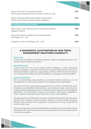 Master of Arts (MA) in International Studies.                                                1997
The Claremont Graduate School, Claremont, California, USA.

Master of Business Administration (MBA) in International                                     1983
Business. De La Salle University, Manila, Philippines.

 ❚ PROFESSIONAL DEVELOPMENT

White Collar Crime. International Law Enforcement Academy,                                   2000
Bangkok, Thailand.

Advanced Economic Intelligence and Analysis Seminar.                                         1998
Washington, D.C., USA.

Intelligence Analysis. Washington, D.C., USA.                                                1990




           A SUCCESSFUL ILLUSTRATION OF OUR TOTAL
              MANAGEMENT SOLUTIONS CAPABILITY

   OBJECTIVE
   To restructure management, streamline operations, enhance corporate governance, and
   improve overall company performance.

   METHODOLOGY
   A special task force was set up to gather business intelligence, conduct background
   checks, due diligence, undercover work and form a security department. All with a eye to
   identifying strengths, weaknesses, opportunities, and threats, both internal and external,
   and to then pass the findings and recommendations to management and shareholders.

   IMPLEMENTATION
   After our initial findings were presented, we were given absolute authority to carry out
   and implement our action plan on behalf of the management and shareholders.

   The special task force evaluated the management system and how it protected its assets.
   Weaknesses were identified in both hardware, such as physical assets, and software, for
   example standard operating procedures. Assessments were made across all management
   departments, such administration contracts, procurement, warehousing, transportation,
   human resources development, general services, finance, and compliance.

   The special task force identified lack of control in all departments. Based on the information
   attained, select employees underwent special interviews to obtain reliable information
   about the inner workings of the management, and pinpoint any wrong –doings that led
   to white collar crimes.

   The pre-existing system of reward and deterrence was ineffective. We were able to reform
   and enhance this system by enforcing a fail safe operational code which would eradicate
   violations of procedures.
 