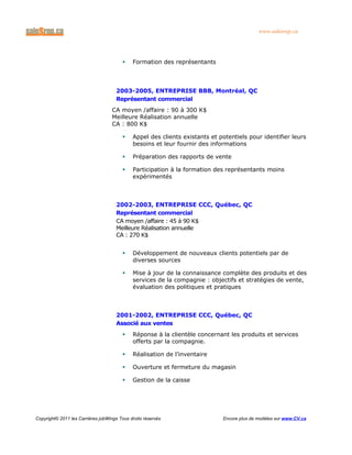 www.salesrep.ca
 Formation des représentants
2003-2005, ENTREPRISE BBB, Montréal, QC
Représentant commercial
CA moyen /affaire : 90 à 300 K$
Meilleure Réalisation annuelle
CA : 800 K$
 Appel des clients existants et potentiels pour identifier leurs
besoins et leur fournir des informations
 Préparation des rapports de vente
 Participation à la formation des représentants moins
expérimentés
2002-2003, ENTREPRISE CCC, Québec, QC
Représentant commercial
CA moyen /affaire : 45 à 90 K$
Meilleure Réalisation annuelle
CA : 270 K$
 Développement de nouveaux clients potentiels par de
diverses sources
 Mise à jour de la connaissance complète des produits et des
services de la compagnie : objectifs et stratégies de vente,
évaluation des politiques et pratiques
2001-2002, ENTREPRISE CCC, Québec, QC
Associé aux ventes
 Réponse à la clientèle concernant les produits et services
offerts par la compagnie.
 Réalisation de l’inventaire
 Ouverture et fermeture du magasin
 Gestion de la caisse
Copyright© 2011 les Carrières jobWings Tous droits réservés Encore plus de modèles sur www.CV.ca
 