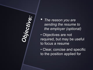• The reason you are
sending the resume to
the employer (optional)
• Objectives are not
required, but may be useful
to focus a resume
• Clear, concise and specific
to the position applied for
 