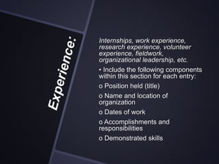 Internships, work experience,
research experience, volunteer
experience, fieldwork,
organizational leadership, etc.
• Include the following components
within this section for each entry:
o Position held (title)
o Name and location of
organization
o Dates of work
o Accomplishments and
responsibilities
o Demonstrated skills
 