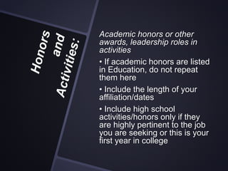 Academic honors or other
awards, leadership roles in
activities
• If academic honors are listed
in Education, do not repeat
them here
• Include the length of your
affiliation/dates
• Include high school
activities/honors only if they
are highly pertinent to the job
you are seeking or this is your
first year in college
 