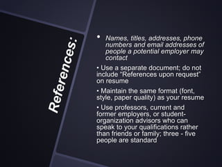 • Names, titles, addresses, phone
numbers and email addresses of
people a potential employer may
contact
• Use a separate document; do not
include “References upon request”
on resume
• Maintain the same format (font,
style, paper quality) as your resume
• Use professors, current and
former employers, or student-
organization advisors who can
speak to your qualifications rather
than friends or family; three - five
people are standard
 