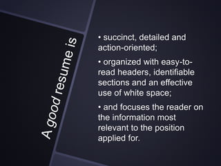 • succinct, detailed and
action-oriented;
• organized with easy-to-
read headers, identifiable
sections and an effective
use of white space;
• and focuses the reader on
the information most
relevant to the position
applied for.
 