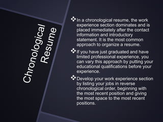 In a chronological resume, the work
experience section dominates and is
placed immediately after the contact
information and introductory
statement. It is the most common
approach to organize a resume.
If you have just graduated and have
limited professional experience, you
can vary this approach by putting your
educational qualifications before your
experience.
Develop your work experience section
by listing your jobs in reverse
chronological order, beginning with
the most recent position and giving
the most space to the most recent
positions.
 