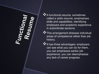A functional resume, sometimes
called a skills resume, emphasizes
skills and capabilities, identifying
employers and academic experience
in subordinate sections.
This arrangement stresses individual
areas of competence rather than job
history.
It has three advantages: employers
can see what you can do for them,
you can emphasize earlier job
experience, you can deemphasize
any lack of career progress.
 