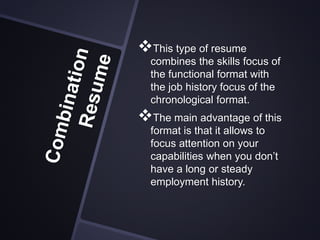 This type of resume
combines the skills focus of
the functional format with
the job history focus of the
chronological format.
The main advantage of this
format is that it allows to
focus attention on your
capabilities when you don’t
have a long or steady
employment history.
 