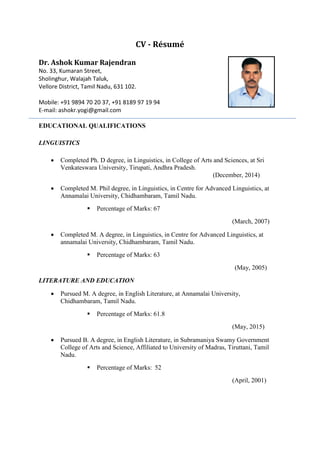 CV - Résumé
Dr. Ashok Kumar Rajendran
No. 33, Kumaran Street,
Sholinghur, Walajah Taluk,
Vellore District, Tamil Nadu, 631 102.
Mobile: +91 9894 70 20 37, +91 8189 97 19 94
E-mail: ashokr.yogi@gmail.com
EDUCATIONAL QUALIFICATIONS
LINGUISTICS
 Completed Ph. D degree, in Linguistics, in College of Arts and Sciences, at Sri
Venkateswara University, Tirupati, Andhra Pradesh.
(December, 2014)
 Completed M. Phil degree, in Linguistics, in Centre for Advanced Linguistics, at
Annamalai University, Chidhambaram, Tamil Nadu.
 Percentage of Marks: 67
(March, 2007)
 Completed M. A degree, in Linguistics, in Centre for Advanced Linguistics, at
annamalai University, Chidhambaram, Tamil Nadu.
 Percentage of Marks: 63
(May, 2005)
LITERATURE AND EDUCATION
 Pursued M. A degree, in English Literature, at Annamalai University,
Chidhambaram, Tamil Nadu.
 Percentage of Marks: 61.8
(May, 2015)
 Pursued B. A degree, in English Literature, in Subramaniya Swamy Government
College of Arts and Science, Affiliated to University of Madras, Tiruttani, Tamil
Nadu.
 Percentage of Marks: 52
(April, 2001)
 