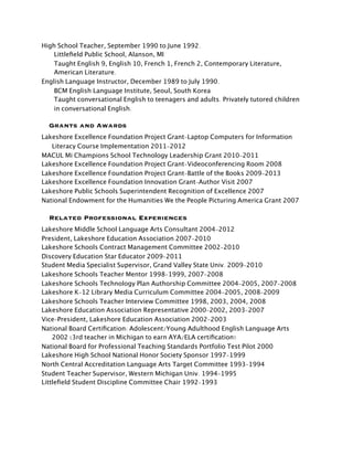 High School Teacher, September 1990 to June 1992.
    Littleﬁeld Public School, Alanson, MI
    Taught English 9, English 10, French 1, French 2, Contemporary Literature,
    American Literature.
English Language Instructor, December 1989 to July 1990.
    BCM English Language Institute, Seoul, South Korea
    Taught conversational English to teenagers and adults. Privately tutored children
    in conversational English.

  Grants and Awards
Lakeshore Excellence Foundation Project Grant-Laptop Computers for Information
   Literacy Course Implementation 2011-2012
MACUL Mi Champions School Technology Leadership Grant 2010-2011
Lakeshore Excellence Foundation Project Grant-Videoconferencing Room 2008
Lakeshore Excellence Foundation Project Grant-Battle of the Books 2009-2013
Lakeshore Excellence Foundation Innovation Grant-Author Visit 2007
Lakeshore Public Schools Superintendent Recognition of Excellence 2007
National Endowment for the Humanities We the People Picturing America Grant 2007

  Related Professional Experiences
Lakeshore Middle School Language Arts Consultant 2004-2012
President, Lakeshore Education Association 2007-2010
Lakeshore Schools Contract Management Committee 2002-2010
Discovery Education Star Educator 2009-2011
Student Media Specialist Supervisor, Grand Valley State Univ. 2009-2010
Lakeshore Schools Teacher Mentor 1998-1999, 2007-2008
Lakeshore Schools Technology Plan Authorship Committee 2004-2005, 2007-2008
Lakeshore K-12 Library Media Curriculum Committee 2004-2005, 2008-2009
Lakeshore Schools Teacher Interview Committee 1998, 2003, 2004, 2008
Lakeshore Education Association Representative 2000-2002, 2003-2007
Vice-President, Lakeshore Education Association 2002-2003
National Board Certiﬁcation: Adolescent/Young Adulthood English Language Arts
	
 2002 (3rd teacher in Michigan to earn AYA/ELA certiﬁcation)
National Board for Professional Teaching Standards Portfolio Test Pilot 2000
Lakeshore High School National Honor Society Sponsor 1997-1999
North Central Accreditation Language Arts Target Committee 1993-1994
Student Teacher Supervisor, Western Michigan Univ. 1994-1995
Littleﬁeld Student Discipline Committee Chair 1992-1993
 