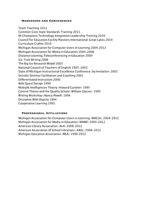 Workshops and Conferences

Team Teaching 2012
Common Core State Standards Training 2011
Mi Champions Technology Integration Leadership Training 2010
Council for Education Facility Planners International-Great Lakes 2010
Curriculum Crafter 2010
Michigan Association for Computer Users in Learning 2004-2012
Michigan Association for Media in Education 2004-2008
Distance Learning/Teleconferencing in Education 2009
Six-Trait Writing 2006
The Big Six Research Model 2003
National Council of Teachers of English 1997, 2003
State of Michigan Instructional Excellence Conference (by Invitation) 2003
Socratic Seminar Facilitation and Coaching 2001
Differentiated Instruction 2000
Web Quest Design 1999
Multiple Intelligences Theory (Howard Gardner) 1995
Control Theory and the Quality School (William Glasser) 1995
Writing Workshop (Nancy Atwell) 1994
Discipline With Dignity 1994
Cooperative Learning 1993


  Professional Affiliations
Michigan Association for Computer Users in Learning (MACUL) 2004-2012
Michigan Association for Media in Education (MAME) 2004-2012
American Library Association (ALA) 2008-2012
American Association of School Librarians (AASL) 2008-2012
Michigan Education Association (MEA) 1990-2012
 