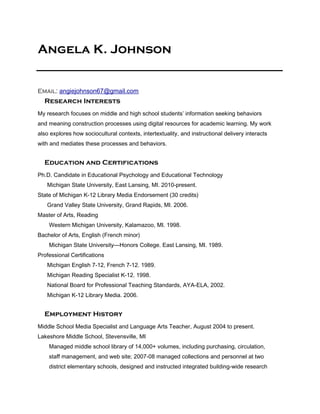 Angela K. Johnson


Email: angiejohnson67@gmail.com
  Research Interests
My research focuses on middle and high school students’ information seeking behaviors
and meaning construction processes using digital resources for academic learning. My work
also explores how sociocultural contexts, intertextuality, and instructional delivery interacts
with and mediates these processes and behaviors.


  Education and Certifications
Ph.D. Candidate in Educational Psychology and Educational Technology
   Michigan State University, East Lansing, MI. 2010-present.
State of Michigan K-12 Library Media Endorsement (30 credits)
   Grand Valley State University, Grand Rapids, MI. 2006.
Master of Arts, Reading
    Western Michigan University, Kalamazoo, MI. 1998.
Bachelor of Arts, English (French minor)
    Michigan State University—Honors College. East Lansing, MI. 1989.
Professional Certifications
   Michigan English 7-12, French 7-12. 1989.
   Michigan Reading Specialist K-12. 1998.
   National Board for Professional Teaching Standards, AYA-ELA, 2002.
   Michigan K-12 Library Media. 2006.


  Employment History
Middle School Media Specialist and Language Arts Teacher, August 2004 to present.
Lakeshore Middle School, Stevensville, MI
    Managed middle school library of 14,000+ volumes, including purchasing, circulation,
    staff management, and web site; 2007-08 managed collections and personnel at two
    district elementary schools, designed and instructed integrated building-wide research
 