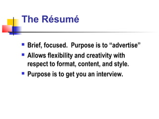 The Résumé

   Brief, focused. Purpose is to “advertise”
   Allows flexibility and creativity with
    respect to format, content, and style.
   Purpose is to get you an interview.
 