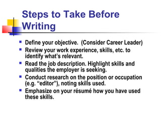 Steps to Take Before
Writing
   Define your objective. (Consider Career Leader)
   Review your work experience, skills, etc. to
    identify what’s relevant.
   Read the job description. Highlight skills and
    qualities the employer is seeking.
   Conduct research on the position or occupation
    (e.g. “editor”), noting skills used.
   Emphasize on your résumé how you have used
    these skills.
 
