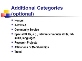 Additional Categories
(optional)
   Honors
   Activities
   Community Service
   Special Skills, e.g., relevant computer skills, lab
    skills, languages
   Research Projects
   Affiliations or Memberships
   Travel
 