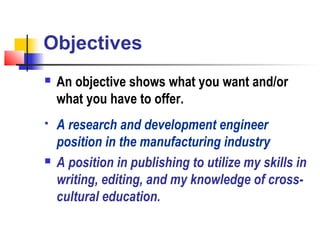 Objectives
   An objective shows what you want and/or
    what you have to offer.
   A research and development engineer
    position in the manufacturing industry
   A position in publishing to utilize my skills in
    writing, editing, and my knowledge of cross-
    cultural education.
 