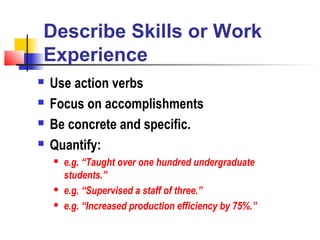 Describe Skills or Work
Experience
   Use action verbs
   Focus on accomplishments
   Be concrete and specific.
   Quantify:
       e.g. “Taught over one hundred undergraduate
        students.”
       e.g. “Supervised a staff of three.”
       e.g. “Increased production efficiency by 75%.”
 