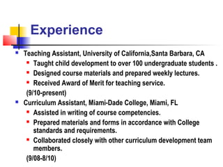 Experience
   Teaching Assistant, University of California,Santa Barbara, CA
      Taught child development to over 100 undergraduate students .

      Designed course materials and prepared weekly lectures.

      Received Award of Merit for teaching service.

     (9/10-present)
   Curriculum Assistant, Miami-Dade College, Miami, FL
      Assisted in writing of course competencies.

      Prepared materials and forms in accordance with College

        standards and requirements.
      Collaborated closely with other curriculum development team

        members.
     (9/08-8/10)
 