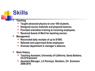 Skills
   Teaching
      Taught advanced physics to over 100 students.

      Designed course materials and prepared lectures.

      Provided orientation training to incoming employees.

      Received Award of Merit for teaching service.

   Management
      Reconciled daily receipts of up to $1500.

      Selected and supervised three employees.

      Oversaw department in manager’s absence.



   Work History
      Teaching Assistant, University of California, Santa Barbara,

       CA 9/10-present
      Assistant Manager, J.C.Penneys, Stockton, CA Summers

       2008-2010
 