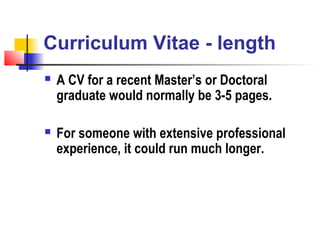 Curriculum Vitae - length
   A CV for a recent Master’s or Doctoral
    graduate would normally be 3-5 pages.

   For someone with extensive professional
    experience, it could run much longer.
 