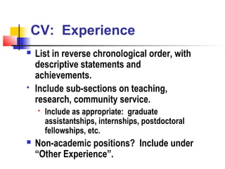 CV: Experience
   List in reverse chronological order, with
    descriptive statements and
    achievements.
   Include sub-sections on teaching,
    research, community service.
       Include as appropriate: graduate
        assistantships, internships, postdoctoral
        fellowships, etc.
   Non-academic positions? Include under
    “Other Experience”.
 