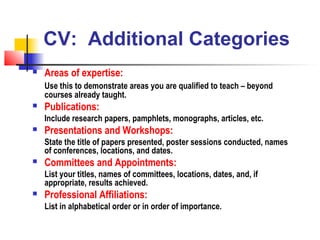 CV: Additional Categories
   Areas of expertise:
    Use this to demonstrate areas you are qualified to teach – beyond
    courses already taught.
   Publications:
    Include research papers, pamphlets, monographs, articles, etc.
   Presentations and Workshops:
    State the title of papers presented, poster sessions conducted, names
    of conferences, locations, and dates.
   Committees and Appointments:
    List your titles, names of committees, locations, dates, and, if
    appropriate, results achieved.
   Professional Affiliations:
    List in alphabetical order or in order of importance.
 